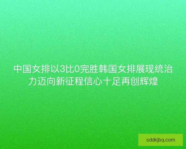 中国女排以3比0完胜韩国女排展现统治力迈向新征程信心十足再创辉煌