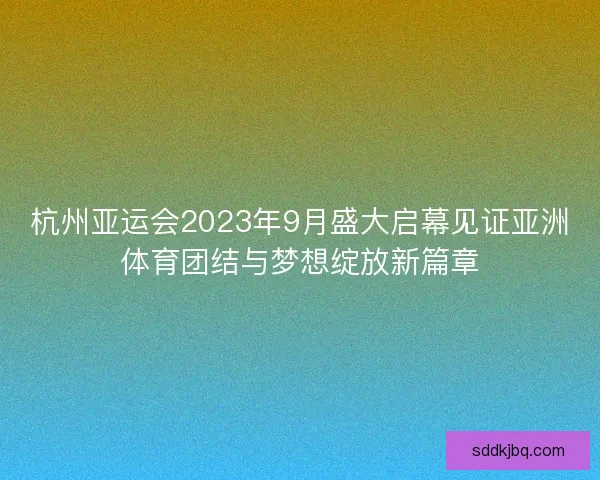 杭州亚运会2023年9月盛大启幕见证亚洲体育团结与梦想绽放新篇章