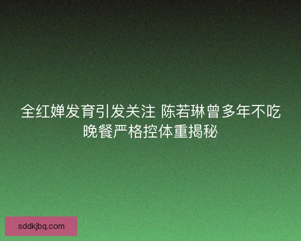 全红婵发育引发关注 陈若琳曾多年不吃晚餐严格控体重揭秘
